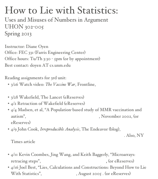 How to Lie with Statistics:
Uses and Misuses of Numbers in Argument
UHON 302-005
Spring 2013 

Instructor: Diane Oyen
Office: FEC 331 (Farris Engineering Center)
Office hours: Tu/Th 3:30 - 5pm (or by appointment)
Best contact: doyen AT cs.unm.edu

Reading assignments for 3rd unit:
3/26 Watch video: The Vaccine War, Frontline, http://www.pbs.org/wgbh/pages/frontline/vaccines/view/
3/28 Wakefield, The Lancet (eReserves)
4/2 Retraction of Wakefield (eReserves)
4/4 Madsen, et al, “A Population-based study of MMR vaccination and autism”, The New England Journal of Medicine, November 2002, (or eReserves)
4/9 John Cook, Irreproducible Analysis, The Endeavor (blog), http://www.johndcook.com/blog/2008/01/15/irreproducible-analysis/. Also, NY Times article http://www.nytimes.com/2011/07/08/health/research/08genes.html?_r=3&hp&
4/11 Kevin Coombes, Jing Wang, and Keith Baggerly, “Microarrays: retracing steps”, Nature Medicine, November 2007, (or eReserves)
4/16 Joel Best, “Lies, Calculations and Constructions: Beyond How to Lie With Statistics”, Statistical Science, August 2005 . (or eReserves)