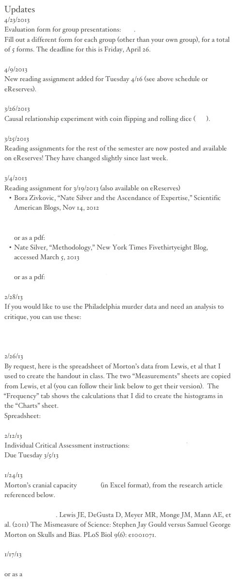 Updates
4/23/2013
Evaluation form for group presentations: link.
Fill out a different form for each group (other than your own group), for a total of 5 forms. The deadline for this is Friday, April 26.

4/9/2013
New reading assignment added for Tuesday 4/16 (see above schedule or eReserves).

3/26/2013
Causal relationship experiment with coin flipping and rolling dice (link).

3/25/2013
Reading assignments for the rest of the semester are now posted and available on eReserves! They have changed slightly since last week.

3/4/2013
Reading assignment for 3/19/2013 (also available on eReserves)
Bora Zivkovic, “Nate Silver and the Ascendance of Expertise,” Scientific American Blogs, Nov 14, 2012
http://blogs.scientificamerican.com/a-blog-around-the-clock/2012/11/14/nate-silver-and-the-ascendance-of-expertise/?print=true
or as a pdf: ScientificAmerican.pdf
Nate Silver, “Methodology,” New York Times Fivethirtyeight Blog, accessed March 5, 2013
http://fivethirtyeight.blogs.nytimes.com/methodology/
or as a pdf: Methodology538.pdf

2/28/13
If you would like to use the Philadelphia murder data and need an analysis to critique, you can use these:
http://val-systems.blogspot.com/2012/03/terrible-2000-words.html
http://val-systems.blogspot.com/2012/03/more-on-philadelphia-homicide.html

2/26/13
By request, here is the spreadsheet of Morton’s data from Lewis, et al that I used to create the handout in class. The two “Measurements” sheets are copied from Lewis, et al (you can follow their link below to get their version).  The “Frequency” tab shows the calculations that I did to create the histograms in the “Charts” sheet.
Spreadsheet: mortonClassHandout.xls

2/12/13
Individual Critical Assessment instructions: critAssignment.pdf
Due Tuesday 3/5/13

1/24/13
Morton’s cranial capacity dataset (in Excel format), from the research article referenced below.
The Mismeasure of Science: Stephen Jay Gould versus Samuel George Morton on Skulls and Bias. Lewis JE, DeGusta D, Meyer MR, Monge JM, Mann AE, et al. (2011) The Mismeasure of Science: Stephen Jay Gould versus Samuel George Morton on Skulls and Bias. PLoS Biol 9(6): e1001071.

1/17/13
Philadelphia Enquirer’s interactive homicide data
or as a spreadsheet